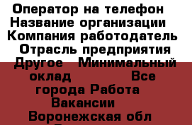 Оператор на телефон › Название организации ­ Компания-работодатель › Отрасль предприятия ­ Другое › Минимальный оклад ­ 16 000 - Все города Работа » Вакансии   . Воронежская обл.,Воронеж г.